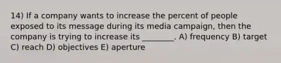 14) If a company wants to increase the percent of people exposed to its message during its media campaign, then the company is trying to increase its ________. A) frequency B) target C) reach D) objectives E) aperture