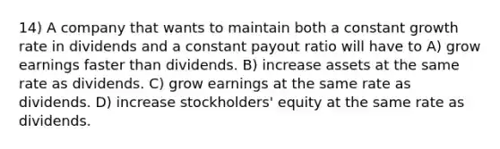 14) A company that wants to maintain both a constant growth rate in dividends and a constant payout ratio will have to A) grow earnings faster than dividends. B) increase assets at the same rate as dividends. C) grow earnings at the same rate as dividends. D) increase stockholders' equity at the same rate as dividends.