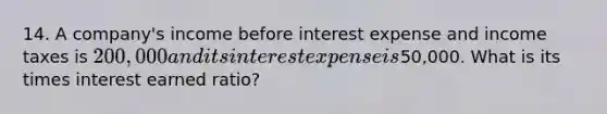 14. A company's income before interest expense and income taxes is 200,000 and its interest expense is50,000. What is its times interest earned ratio?