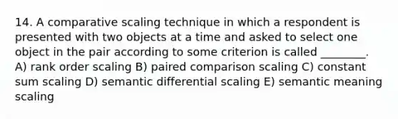 14. A comparative scaling technique in which a respondent is presented with two objects at a time and asked to select one object in the pair according to some criterion is called ________. A) rank order scaling B) paired comparison scaling C) constant sum scaling D) semantic differential scaling E) semantic meaning scaling