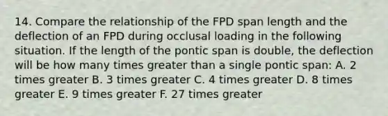 14. Compare the relationship of the FPD span length and the deflection of an FPD during occlusal loading in the following situation. If the length of the pontic span is double, the deflection will be how many times greater than a single pontic span: A. 2 times greater B. 3 times greater C. 4 times greater D. 8 times greater E. 9 times greater F. 27 times greater