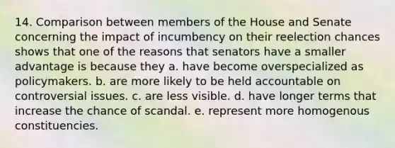 14. Comparison between members of the House and Senate concerning the impact of incumbency on their reelection chances shows that one of the reasons that senators have a smaller advantage is because they a. have become overspecialized as policymakers. b. are more likely to be held accountable on controversial issues. c. are less visible. d. have longer terms that increase the chance of scandal. e. represent more homogenous constituencies.