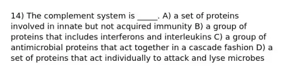 14) The complement system is _____. A) a set of proteins involved in innate but not acquired immunity B) a group of proteins that includes interferons and interleukins C) a group of antimicrobial proteins that act together in a cascade fashion D) a set of proteins that act individually to attack and lyse microbes