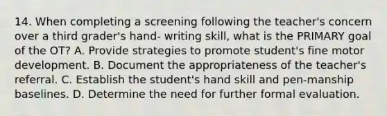 14. When completing a screening following the teacher's concern over a third grader's hand- writing skill, what is the PRIMARY goal of the OT? A. Provide strategies to promote student's fine motor development. B. Document the appropriateness of the teacher's referral. C. Establish the student's hand skill and pen-manship baselines. D. Determine the need for further formal evaluation.