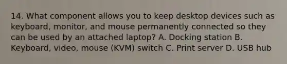 14. What component allows you to keep desktop devices such as keyboard, monitor, and mouse permanently connected so they can be used by an attached laptop? A. Docking station B. Keyboard, video, mouse (KVM) switch C. Print server D. USB hub