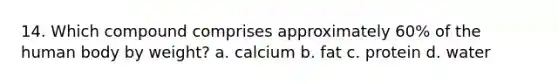 14. Which compound comprises approximately 60% of the human body by weight? a. calcium b. fat c. protein d. water