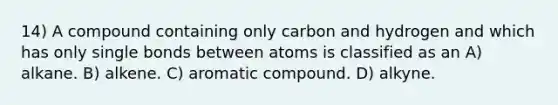 14) A compound containing only carbon and hydrogen and which has only single bonds between atoms is classified as an A) alkane. B) alkene. C) aromatic compound. D) alkyne.