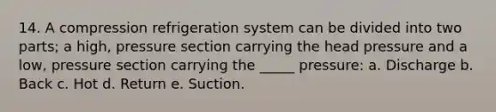 14. A compression refrigeration system can be divided into two parts; a high, pressure section carrying the head pressure and a low, pressure section carrying the _____ pressure: a. Discharge b. Back c. Hot d. Return e. Suction.