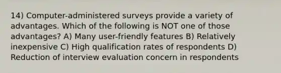 14) Computer-administered surveys provide a variety of advantages. Which of the following is NOT one of those advantages? A) Many user-friendly features B) Relatively inexpensive C) High qualification rates of respondents D) Reduction of interview evaluation concern in respondents