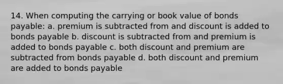 14. When computing the carrying or book value of bonds payable: a. premium is subtracted from and discount is added to bonds payable b. discount is subtracted from and premium is added to bonds payable c. both discount and premium are subtracted from bonds payable d. both discount and premium are added to bonds payable