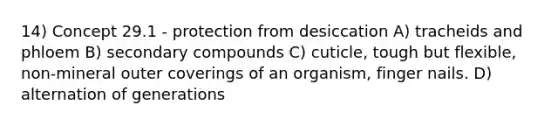 14) Concept 29.1 - protection from desiccation A) tracheids and phloem B) secondary compounds C) cuticle, tough but flexible, non-mineral outer coverings of an organism, finger nails. D) alternation of generations