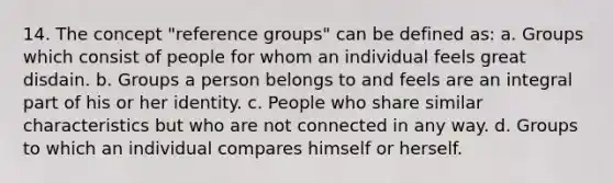 14. The concept "reference groups" can be defined as: a. Groups which consist of people for whom an individual feels great disdain. b. Groups a person belongs to and feels are an integral part of his or her identity. c. People who share similar characteristics but who are not connected in any way. d. Groups to which an individual compares himself or herself.