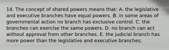 14. The concept of shared powers means that: A. the legislative and executive branches have equal powers. B. in some areas of governmental action no branch has exclusive control. C. the branches can exercise the same powers. D. no branch can act without approval from other branches. E. the judicial branch has more power than the legislative and executive branches.