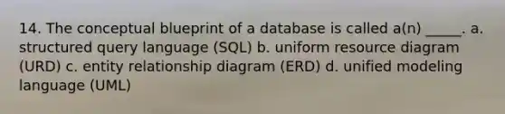 14. The conceptual blueprint of a database is called a(n) _____. a. structured query language (SQL) b. uniform resource diagram (URD) c. entity relationship diagram (ERD) d. unified modeling language (UML)