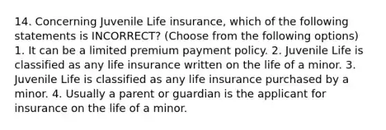 14. Concerning Juvenile Life insurance, which of the following statements is INCORRECT? (Choose from the following options) 1. It can be a limited premium payment policy. 2. Juvenile Life is classified as any life insurance written on the life of a minor. 3. Juvenile Life is classified as any life insurance purchased by a minor. 4. Usually a parent or guardian is the applicant for insurance on the life of a minor.