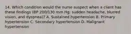 14. Which condition would the nurse suspect when a client has these findings (BP 200/130 mm Hg; sudden headache, blurred vision, and dyspnea)? A. Sustained hypertension B. Primary hypertension C. Secondary hypertension D. Malignant hypertension