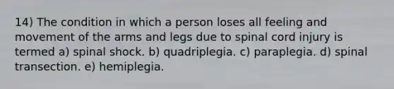 14) The condition in which a person loses all feeling and movement of the arms and legs due to spinal cord injury is termed a) spinal shock. b) quadriplegia. c) paraplegia. d) spinal transection. e) hemiplegia.