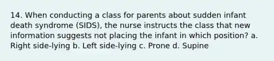 14. When conducting a class for parents about sudden infant death syndrome (SIDS), the nurse instructs the class that new information suggests not placing the infant in which position? a. Right side-lying b. Left side-lying c. Prone d. Supine