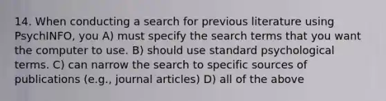 14. When conducting a search for previous literature using PsychINFO, you A) must specify the search terms that you want the computer to use. B) should use standard psychological terms. C) can narrow the search to specific sources of publications (e.g., journal articles) D) all of the above