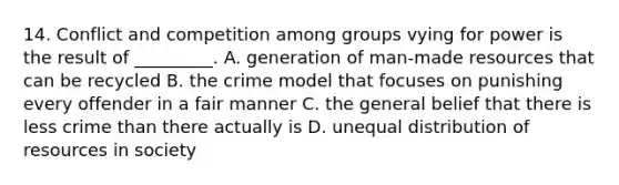 14. Conflict and competition among groups vying for power is the result of _________. A. generation of man-made resources that can be recycled B. the crime model that focuses on punishing every offender in a fair manner C. the general belief that there is less crime than there actually is D. unequal distribution of resources in society