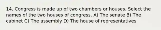 14. Congress is made up of two chambers or houses. Select the names of the two houses of congress. A) The senate B) The cabinet C) The assembly D) The house of representatives