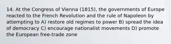 14. At the Congress of Vienna (1815), the governments of Europe reacted to the French Revolution and the rule of Napoleon by attempting to A) restore old regimes to power B) spread the idea of democracy C) encourage nationalist movements D) promote the European free-trade zone