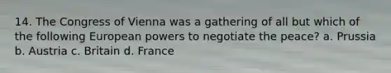 14. The Congress of Vienna was a gathering of all but which of the following European powers to negotiate the peace? a. Prussia b. Austria c. Britain d. France