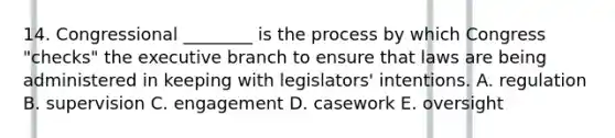 14. Congressional ________ is the process by which Congress "checks" <a href='https://www.questionai.com/knowledge/kBllUhZHhd-the-executive-branch' class='anchor-knowledge'>the executive branch</a> to ensure that laws are being administered in keeping with legislators' intentions. A. regulation B. supervision C. engagement D. casework E. oversight