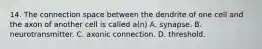 14. The connection space between the dendrite of one cell and the axon of another cell is called a(n) A. synapse. B. neurotransmitter. C. axonic connection. D. threshold.