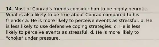 14. Most of Conrad's friends consider him to be highly neurotic. What is also likely to be true about Conrad compared to his friends? a. He is more likely to perceive events as stressful. b. He is less likely to use defensive coping strategies. c. He is less likely to perceive events as stressful. d. He is more likely to "choke" under pressure.