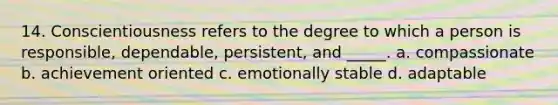 14. Conscientiousness refers to the degree to which a person is responsible, dependable, persistent, and _____. a. compassionate b. achievement oriented c. emotionally stable d. adaptable