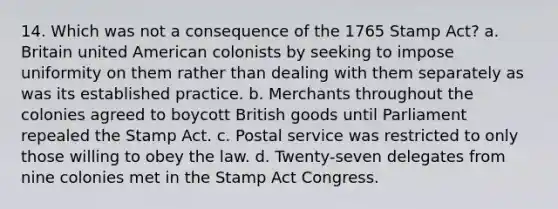 14. Which was not a consequence of the 1765 <a href='https://www.questionai.com/knowledge/koktqEwTLN-stamp-act' class='anchor-knowledge'>stamp act</a>? a. Britain united American colonists by seeking to impose uniformity on them rather than dealing with them separately as was its established practice. b. Merchants throughout the colonies agreed to boycott British goods until Parliament repealed the Stamp Act. c. Postal service was restricted to only those willing to obey the law. d. Twenty-seven delegates from nine colonies met in the Stamp Act Congress.