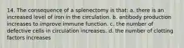 14. The consequence of a splenectomy is that: a. there is an increased level of iron in the circulation. b. antibody production increases to improve immune function. c. the number of defective cells in circulation increases. d. the number of clotting factors increases