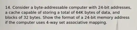 14. Consider a byte-addressable computer with 24-bit addresses, a cache capable of storing a total of 64K bytes of data, and blocks of 32 bytes. Show the format of a 24-bit memory address if the computer uses 4-way set associative mapping.