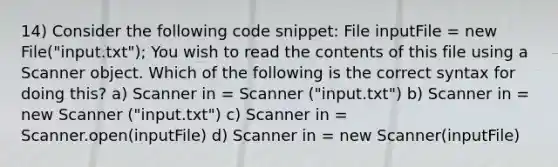 14) Consider the following code snippet: File inputFile = new File("input.txt"); You wish to read the contents of this file using a Scanner object. Which of the following is the correct syntax for doing this? a) Scanner in = Scanner ("input.txt") b) Scanner in = new Scanner ("input.txt") c) Scanner in = Scanner.open(inputFile) d) Scanner in = new Scanner(inputFile)