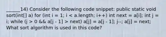 ______14) Consider the following code snippet: public static void sort(int[] a) for (int i = 1; i 0 && a[j - 1] > next) a[j] = a[j - 1]; j--; a[j] = next; What sort algorithm is used in this code?