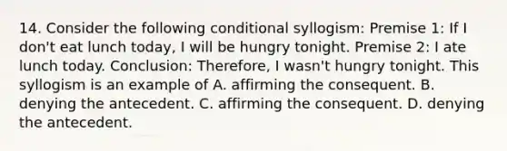 14. Consider the following conditional syllogism: Premise 1: If I don't eat lunch today, I will be hungry tonight. Premise 2: I ate lunch today. Conclusion: Therefore, I wasn't hungry tonight. This syllogism is an example of A. affirming the consequent. B. denying the antecedent. C. affirming the consequent. D. denying the antecedent.