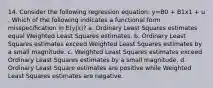 14. Consider the following regression equation: y=B0 + B1x1 + u . Which of the following indicates a functional form misspecification in E(y|x)? a. Ordinary Least Squares estimates equal Weighted Least Squares estimates. b. Ordinary Least Squares estimates exceed Weighted Least Squares estimates by a small magnitude. c. Weighted Least Squares estimates exceed Ordinary Least Squares estimates by a small magnitude. d. Ordinary Least Square estimates are positive while Weighted Least Squares estimates are negative.