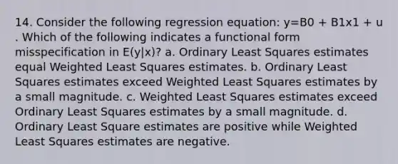 14. Consider the following regression equation: y=B0 + B1x1 + u . Which of the following indicates a functional form misspecification in E(y|x)? a. Ordinary Least Squares estimates equal Weighted Least Squares estimates. b. Ordinary Least Squares estimates exceed Weighted Least Squares estimates by a small magnitude. c. Weighted Least Squares estimates exceed Ordinary Least Squares estimates by a small magnitude. d. Ordinary Least Square estimates are positive while Weighted Least Squares estimates are negative.