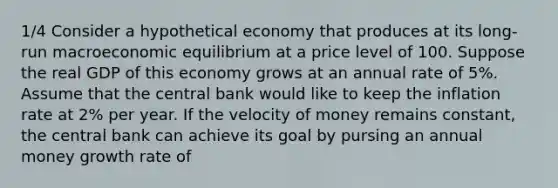 1/4 Consider a hypothetical economy that produces at its long-run macroeconomic equilibrium at a price level of 100. Suppose the real GDP of this economy grows at an annual rate of 5%. Assume that the central bank would like to keep the inflation rate at 2% per year. If the velocity of money remains constant, the central bank can achieve its goal by pursing an annual money growth rate of