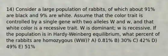 14) Consider a large population of rabbits, of which about 91% are black and 9% are white. Assume that the color trait is controlled by a single gene with two alleles W and w, and that white color is a recessive trait. W is dominant; w is recessive. If the population is in Hardy-Weinberg equilibrium, what percent of the rabbits are homozygous (WW)? A) 0.81% B) 30% C) 42% D) 49% E) 51%