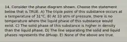 14. Consider the phase diagram shown. Choose the statement below that is TRUE. A) The triple point of this substance occurs at a temperature of 31°C. B) At 10 atm of pressure, there is no temperature where the liquid phase of this substance would exist. C) The solid phase of this substance is higher in density than the liquid phase. D) The line separating the solid and liquid phases represents the ΔHvap. E) None of the above are true.