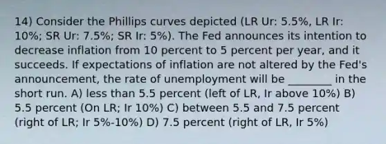 14) Consider the Phillips curves depicted (LR Ur: 5.5%, LR Ir: 10%; SR Ur: 7.5%; SR Ir: 5%). The Fed announces its intention to decrease inflation from 10 percent to 5 percent per year, and it succeeds. If expectations of inflation are not altered by the Fed's announcement, the rate of unemployment will be ________ in the short run. A) less than 5.5 percent (left of LR, Ir above 10%) B) 5.5 percent (On LR; Ir 10%) C) between 5.5 and 7.5 percent (right of LR; Ir 5%-10%) D) 7.5 percent (right of LR, Ir 5%)