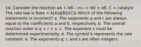 14. Consider the reaction aA + bB -->c--> dD + eE, C = catalyst The rate law is Rate = k[A]q[B]r[C]s Which of the following statements is incorrect? a. The exponents q and r are always equal to the coefficients a and b, respectively. b. The overall reaction order is q + r + s. c. The exponent s must be determined experimentally. d. The symbol k represents the rate constant. e. The exponents q, r, and s are often integers.