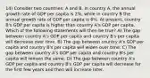 14) Consider two countries: A and B. In country A, the annual growth rate of GDP per capita is 2%, while in country B the annual growth rate of GDP per capita is 6%. At present, country B's GDP per capita is higher than country A's GDP per capita. Which of the following statements will then be true? A) The gap between country A's GDP per capita and country B's per capita will decrease over time. B) The gap between country A's GDP per capita and country B's per capita will widen over time. C) The gap between country A's GDP per capita and country B's per capita will remain the same. D) The gap between country A's GDP per capita and country B's GDP per capita will decrease for the first few years and then will increase later.