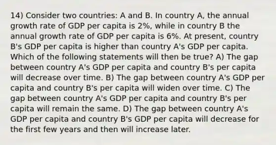 14) Consider two countries: A and B. In country A, the annual growth rate of GDP per capita is 2%, while in country B the annual growth rate of GDP per capita is 6%. At present, country B's GDP per capita is higher than country A's GDP per capita. Which of the following statements will then be true? A) The gap between country A's GDP per capita and country B's per capita will decrease over time. B) The gap between country A's GDP per capita and country B's per capita will widen over time. C) The gap between country A's GDP per capita and country B's per capita will remain the same. D) The gap between country A's GDP per capita and country B's GDP per capita will decrease for the first few years and then will increase later.