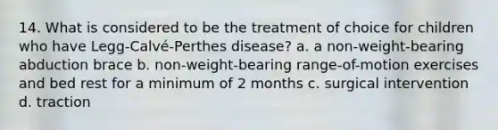 14. What is considered to be the treatment of choice for children who have Legg-Calvé-Perthes disease? a. a non-weight-bearing abduction brace b. non-weight-bearing range-of-motion exercises and bed rest for a minimum of 2 months c. surgical intervention d. traction