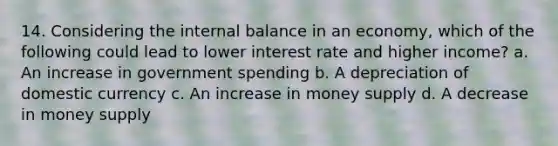 14. Considering the internal balance in an economy, which of the following could lead to lower interest rate and higher income? a. An increase in government spending b. A depreciation of domestic currency c. An increase in money supply d. A decrease in money supply