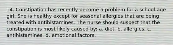 14. Constipation has recently become a problem for a school-age girl. She is healthy except for seasonal allergies that are being treated with antihistamines. The nurse should suspect that the constipation is most likely caused by: a. diet. b. allergies. c. antihistamines. d. emotional factors.