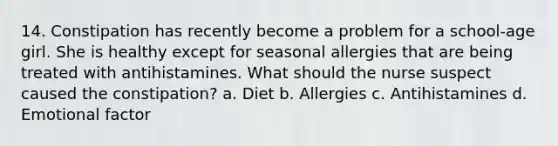 14. Constipation has recently become a problem for a school-age girl. She is healthy except for seasonal allergies that are being treated with antihistamines. What should the nurse suspect caused the constipation? a. Diet b. Allergies c. Antihistamines d. Emotional factor